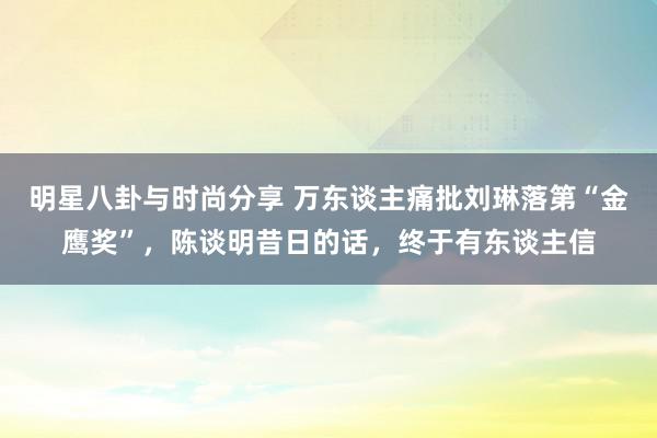 明星八卦与时尚分享 万东谈主痛批刘琳落第“金鹰奖”，陈谈明昔日的话，终于有东谈主信