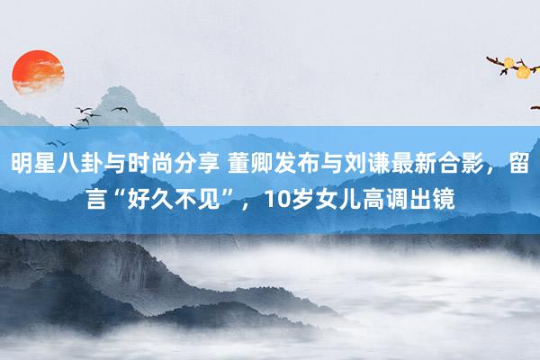 明星八卦与时尚分享 董卿发布与刘谦最新合影，留言“好久不见”，10岁女儿高调出镜