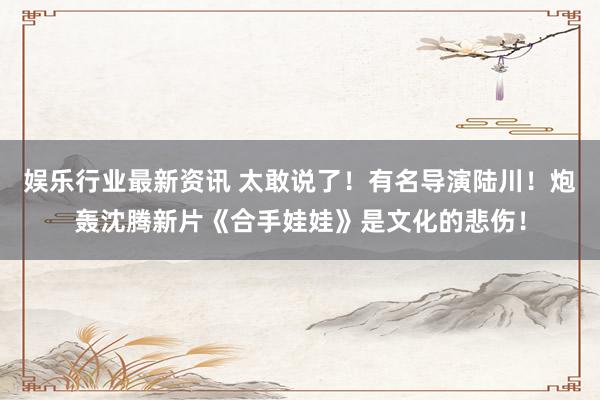 娱乐行业最新资讯 太敢说了！有名导演陆川！炮轰沈腾新片《合手娃娃》是文化的悲伤！