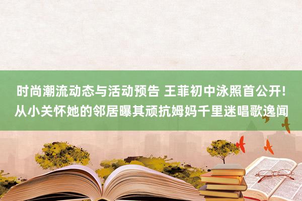 时尚潮流动态与活动预告 王菲初中泳照首公开!从小关怀她的邻居曝其顽抗姆妈千里迷唱歌逸闻