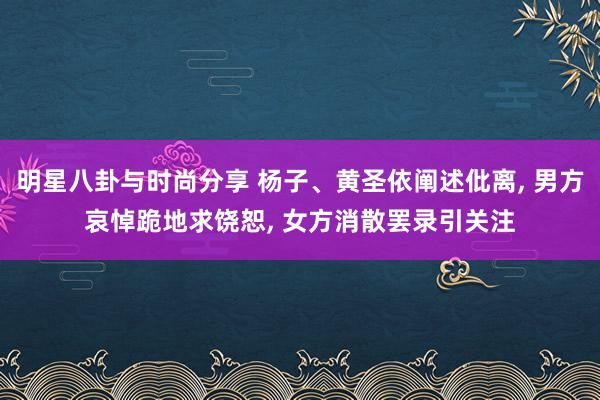 明星八卦与时尚分享 杨子、黄圣依阐述仳离, 男方哀悼跪地求饶恕, 女方消散罢录引关注