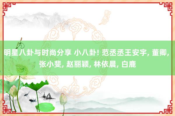 明星八卦与时尚分享 小八卦! 范丞丞王安宇, 董卿, 张小斐, 赵丽颖, 林依晨, 白鹿