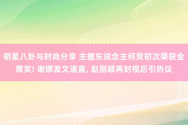 明星八卦与时尚分享 主握东说念主何炅初次荣获金鹰奖! 谢娜发文道喜, 赵丽颖再封视后引热议