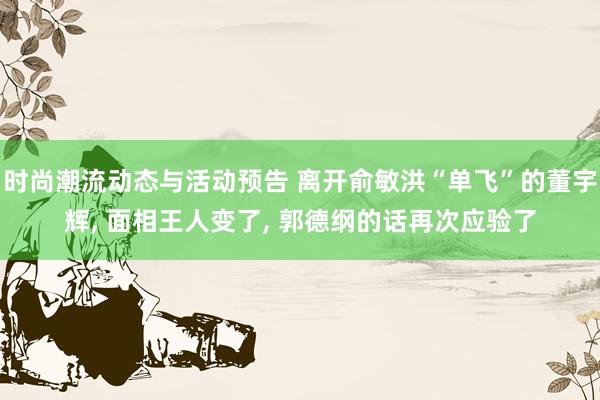 时尚潮流动态与活动预告 离开俞敏洪“单飞”的董宇辉, 面相王人变了, 郭德纲的话再次应验了