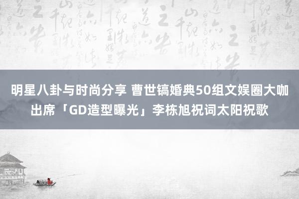 明星八卦与时尚分享 曹世镐婚典50组文娱圈大咖出席「GD造型曝光」李栋旭祝词太阳祝歌