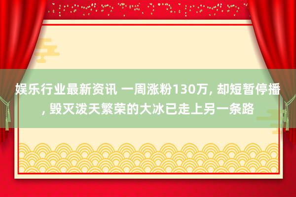 娱乐行业最新资讯 一周涨粉130万, 却短暂停播, 毁灭泼天繁荣的大冰已走上另一条路