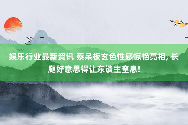 娱乐行业最新资讯 蔡呆板玄色性感惊艳亮相, 长腿好意思得让东谈主窒息!