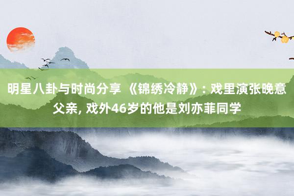 明星八卦与时尚分享 《锦绣冷静》: 戏里演张晚意父亲, 戏外46岁的他是刘亦菲同学