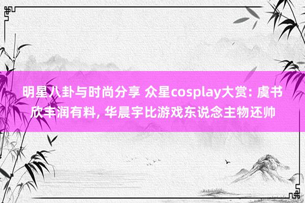 明星八卦与时尚分享 众星cosplay大赏: 虞书欣丰润有料, 华晨宇比游戏东说念主物还帅