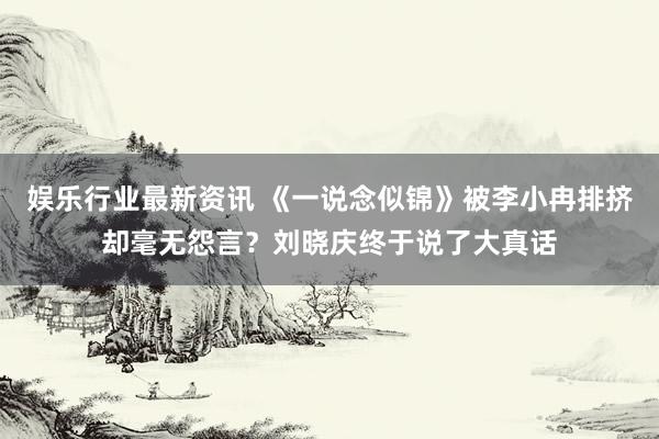 娱乐行业最新资讯 《一说念似锦》被李小冉排挤却毫无怨言？刘晓庆终于说了大真话