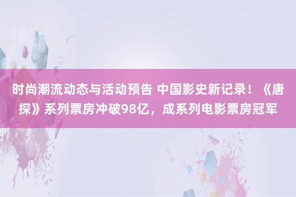 时尚潮流动态与活动预告 中国影史新记录！《唐探》系列票房冲破98亿，成系列电影票房冠军