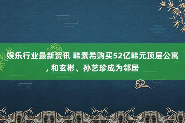 娱乐行业最新资讯 韩素希购买52亿韩元顶层公寓, 和玄彬、孙艺珍成为邻居