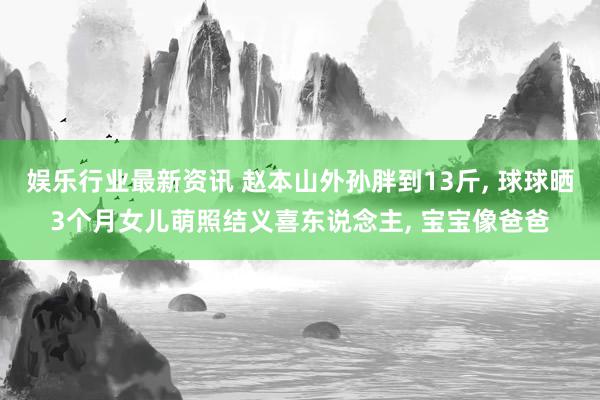 娱乐行业最新资讯 赵本山外孙胖到13斤, 球球晒3个月女儿萌照结义喜东说念主, 宝宝像爸爸