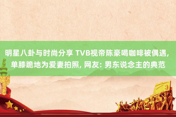 明星八卦与时尚分享 TVB视帝陈豪喝咖啡被偶遇, 单膝跪地为爱妻拍照, 网友: 男东说念主的典范