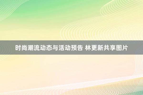 时尚潮流动态与活动预告 林更新共享图片