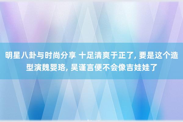 明星八卦与时尚分享 十足清爽于正了, 要是这个造型演魏婴珞, 吴谨言便不会像吉娃娃了