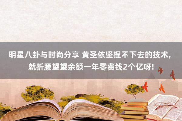 明星八卦与时尚分享 黄圣依坚捏不下去的技术, 就折腰望望余额一年零费钱2个亿呀!