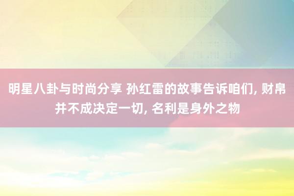 明星八卦与时尚分享 孙红雷的故事告诉咱们, 财帛并不成决定一切, 名利是身外之物