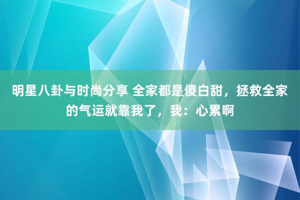 明星八卦与时尚分享 全家都是傻白甜，拯救全家的气运就靠我了，我：心累啊