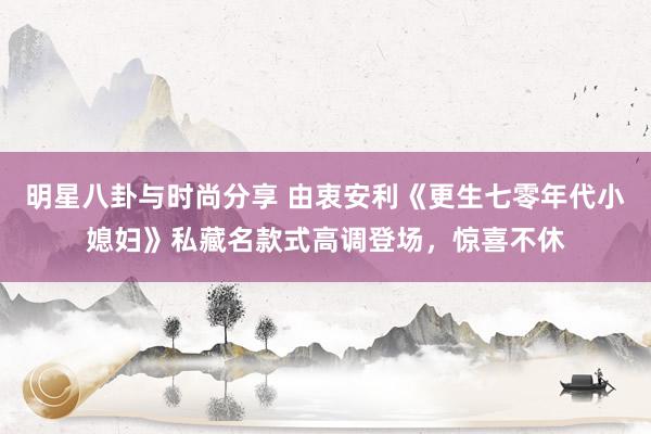 明星八卦与时尚分享 由衷安利《更生七零年代小媳妇》私藏名款式高调登场，惊喜不休