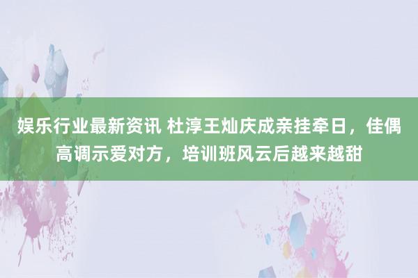 娱乐行业最新资讯 杜淳王灿庆成亲挂牵日，佳偶高调示爱对方，培训班风云后越来越甜