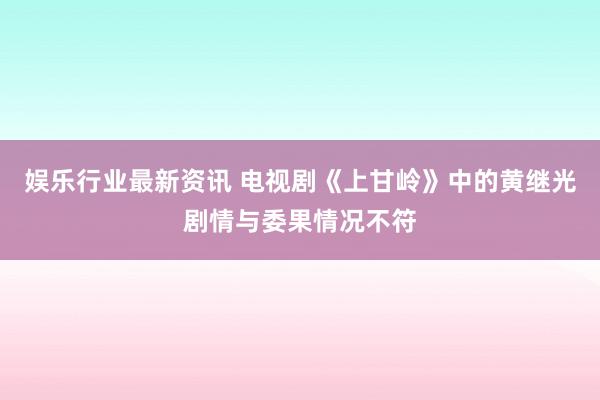 娱乐行业最新资讯 电视剧《上甘岭》中的黄继光剧情与委果情况不符