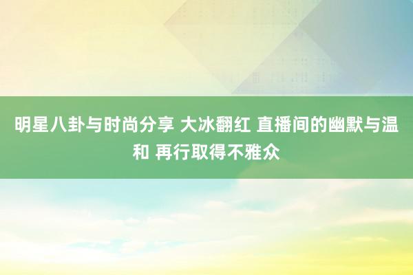 明星八卦与时尚分享 大冰翻红 直播间的幽默与温和 再行取得不雅众