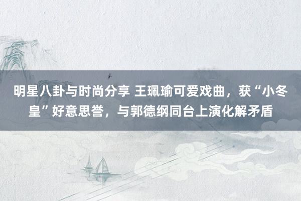 明星八卦与时尚分享 王珮瑜可爱戏曲，获“小冬皇”好意思誉，与郭德纲同台上演化解矛盾