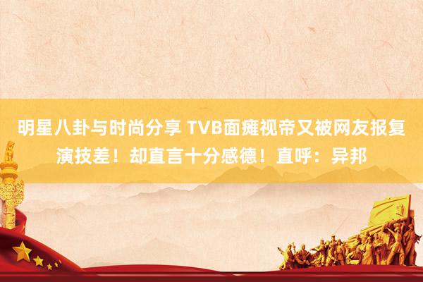 明星八卦与时尚分享 TVB面瘫视帝又被网友报复演技差！却直言十分感德！直呼：异邦