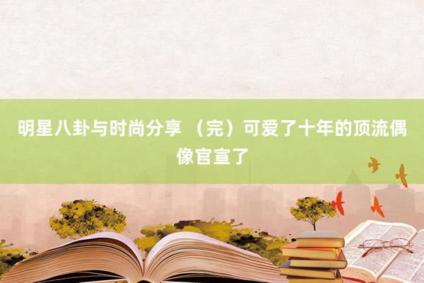 明星八卦与时尚分享 （完）可爱了十年的顶流偶像官宣了