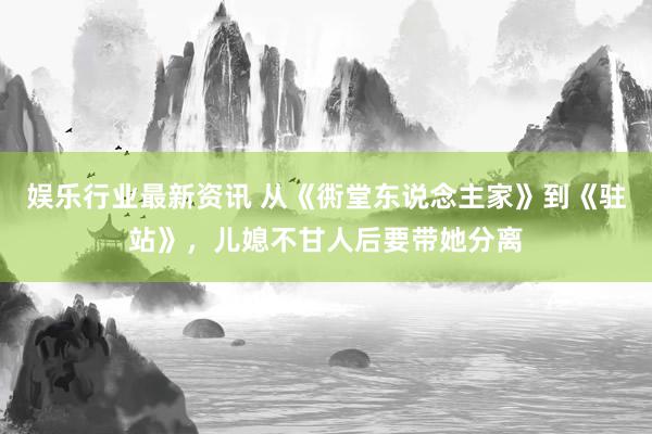 娱乐行业最新资讯 从《衖堂东说念主家》到《驻站》，儿媳不甘人后要带她分离