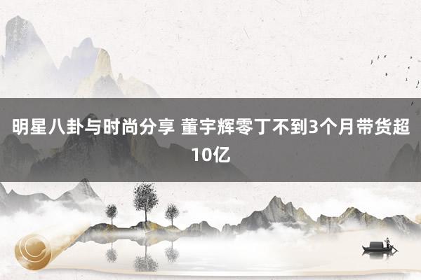 明星八卦与时尚分享 董宇辉零丁不到3个月带货超10亿