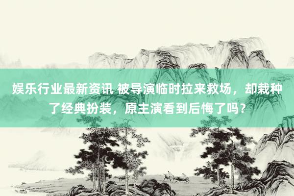 娱乐行业最新资讯 被导演临时拉来救场，却栽种了经典扮装，原主演看到后悔了吗？