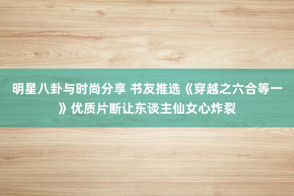 明星八卦与时尚分享 书友推选《穿越之六合等一》优质片断让东谈主仙女心炸裂