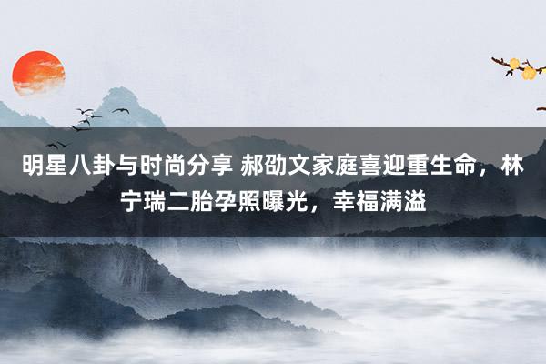 明星八卦与时尚分享 郝劭文家庭喜迎重生命，林宁瑞二胎孕照曝光，幸福满溢