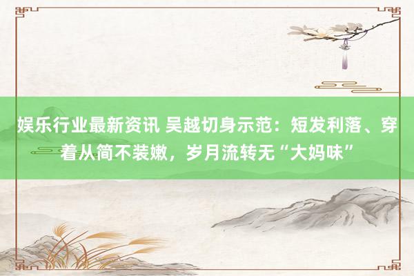 娱乐行业最新资讯 吴越切身示范：短发利落、穿着从简不装嫩，岁月流转无“大妈味”