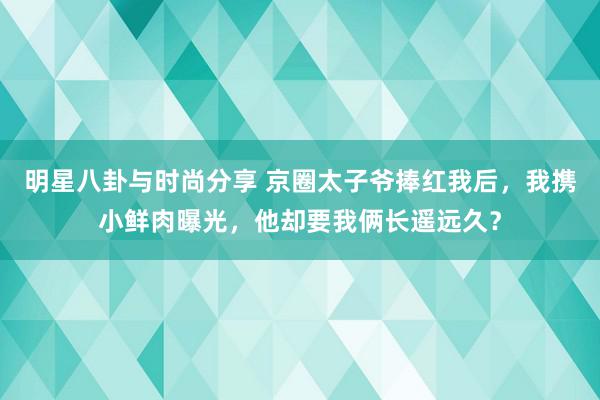 明星八卦与时尚分享 京圈太子爷捧红我后，我携小鲜肉曝光，他却要我俩长遥远久？