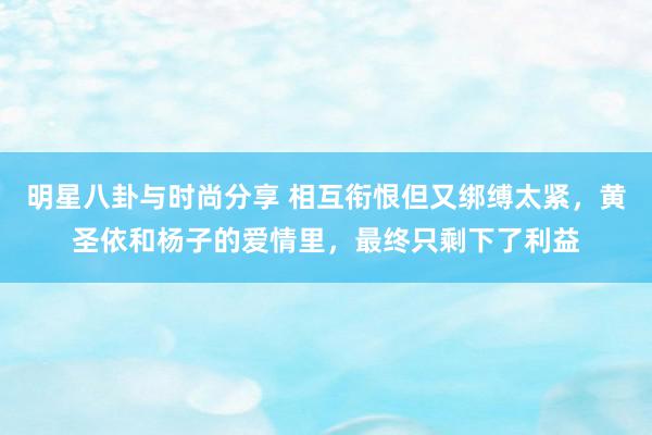 明星八卦与时尚分享 相互衔恨但又绑缚太紧，黄圣依和杨子的爱情里，最终只剩下了利益