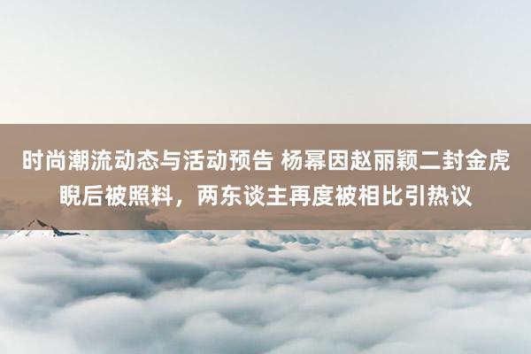 时尚潮流动态与活动预告 杨幂因赵丽颖二封金虎睨后被照料，两东谈主再度被相比引热议