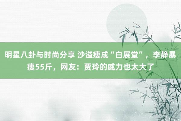 明星八卦与时尚分享 沙溢瘦成“白展堂”，李静暴瘦55斤，网友：贾玲的威力也太大了