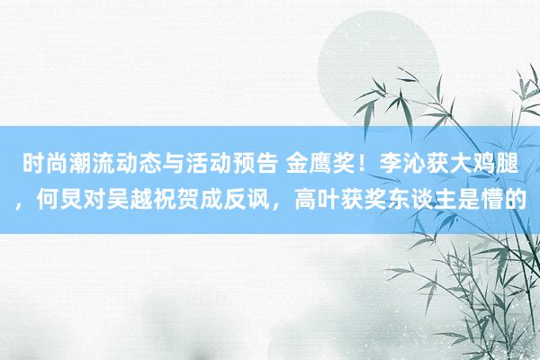 时尚潮流动态与活动预告 金鹰奖！李沁获大鸡腿，何炅对吴越祝贺成反讽，高叶获奖东谈主是懵的