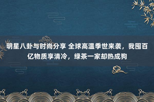 明星八卦与时尚分享 全球高温季世来袭，我囤百亿物质享清冷，绿茶一家却热成狗