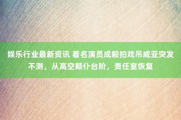 娱乐行业最新资讯 着名演员成毅拍戏吊威亚突发不测，从高空颠仆台阶，责任室恢复