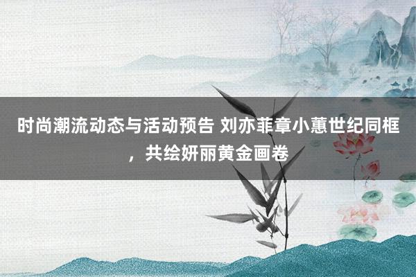 时尚潮流动态与活动预告 刘亦菲章小蕙世纪同框，共绘妍丽黄金画卷