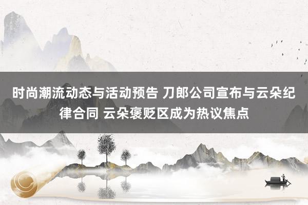 时尚潮流动态与活动预告 刀郎公司宣布与云朵纪律合同 云朵褒贬区成为热议焦点