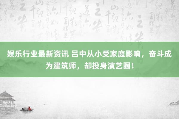 娱乐行业最新资讯 吕中从小受家庭影响，奋斗成为建筑师，却投身演艺圈！