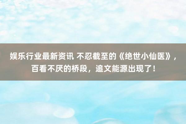 娱乐行业最新资讯 不忍截至的《绝世小仙医》，百看不厌的桥段，追文能源出现了！