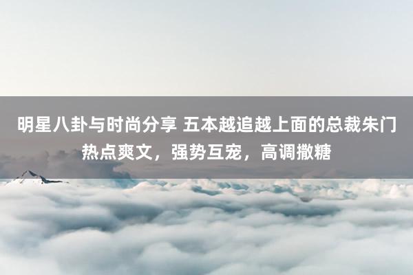 明星八卦与时尚分享 五本越追越上面的总裁朱门热点爽文，强势互宠，高调撒糖