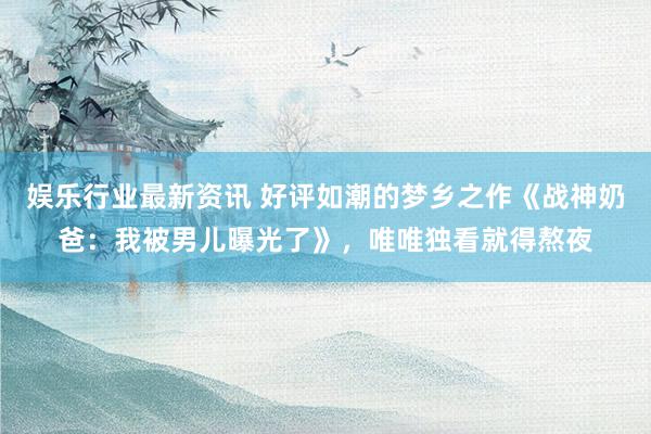 娱乐行业最新资讯 好评如潮的梦乡之作《战神奶爸：我被男儿曝光了》，唯唯独看就得熬夜