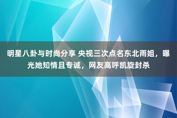 明星八卦与时尚分享 央视三次点名东北雨姐，曝光她知情且专诚，网友高呼凯旋封杀